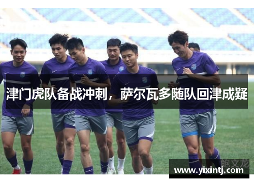 津门虎队备战冲刺，萨尔瓦多随队回津成疑